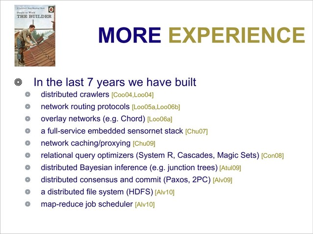 MORE EXPERIENCE
In the last 7 years we have built
distributed crawlers [Coo04,Loo04]
network routing protocols [Loo05a,Loo06b]
overlay networks (e.g. Chord) [Loo06a]
a full-service embedded sensornet stack [Chu07]
network caching/proxying [Chu09]
relational query optimizers (System R, Cascades, Magic Sets) [Con08]
distributed Bayesian inference (e.g. junction trees) [Atul09]
distributed consensus and commit (Paxos, 2PC) [Alv09]
a distributed file system (HDFS) [Alv10]
map-reduce job scheduler [Alv10]
