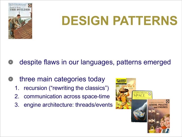 DESIGN PATTERNS
despite flaws in our languages, patterns emerged
three main categories today
1. recursion (“rewriting the classics”)
2. communication across space-time
3. engine architecture: threads/events
