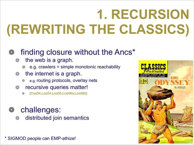 1. RECURSION
(REWRITING THE CLASSICS)
finding closure without the Ancs*
the web is a graph.
e.g. crawlers = simple monotonic reachability
the internet is a graph.
e.g. routing protocols, overlay nets
recursive queries matter!
[Coo04,Loo04,Loo05,Loo06a,Loo06b]
challenges:
distributed join semantics
* SIGMOD people can EMP-athize!
