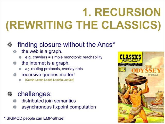 1. RECURSION
(REWRITING THE CLASSICS)
finding closure without the Ancs*
the web is a graph.
e.g. crawlers = simple monotonic reachability
the internet is a graph.
e.g. routing protocols, overlay nets
recursive queries matter!
[Coo04,Loo04,Loo05,Loo06a,Loo06b]
challenges:
distributed join semantics
asynchronous fixpoint computation
* SIGMOD people can EMP-athize!
