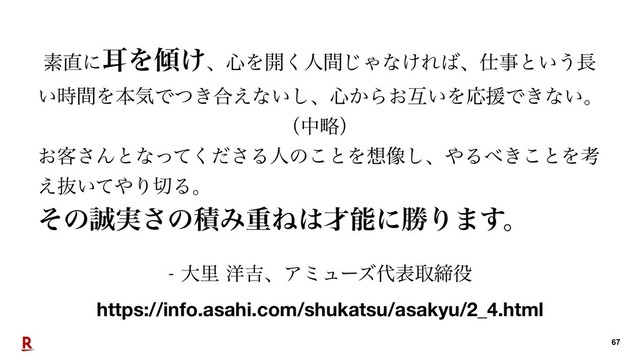 େཬ༸٢ɺΞϛϡʔζ୅දऔక໾
https://info.asahi.com/shukatsu/asakyu/2_4.html
!67
ૉ௚ʹࣖΛ܏͚ɺ৺Λ։͘ਓؒ͡Όͳ͚Ε͹ɺ࢓ࣄͱ͍͏௕
͍࣌ؒΛຊؾͰ͖ͭ߹͑ͳ͍͠ɺ৺͔Β͓ޓ͍ΛԠԉͰ͖ͳ͍ɻ
ʢதུʣ
͓٬͞Μͱͳͬͯͩ͘͞Δਓͷ͜ͱΛ૝૾͠ɺ΍Δ΂͖͜ͱΛߟ
͑ൈ͍ͯ΍Γ੾Δɻ 
ͦͷ੣࣮͞ͷੵΈॏͶ͸࠽ೳʹউΓ·͢ɻ
