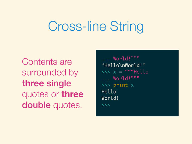 Cross-line String
Contents are
surrounded by
three single
quotes or three
double quotes.
>>>
>>> “““Hello
>>> “““Hello
...
>>> “““Hello
... World!”””
>>> “““Hello
... World!”””
‘Hello\nWorld!’
>>>
>>> “““Hello
... World!”””
‘Hello\nWorld!’
>>> x = “““Hello
>>> “““Hello
... World!”””
‘Hello\nWorld!’
>>> x = “““Hello
...
>>> “““Hello
... World!”””
‘Hello\nWorld!’
>>> x = “““Hello
... World!”””
>>> “““Hello
... World!”””
‘Hello\nWorld!’
>>> x = “““Hello
... World!”””
>>>
>>> “““Hello
... World!”””
‘Hello\nWorld!’
>>> x = “““Hello
... World!”””
>>> print x
... World!”””
‘Hello\nWorld!’
>>> x = “““Hello
... World!”””
>>> print x
Hello
World!
>>>
