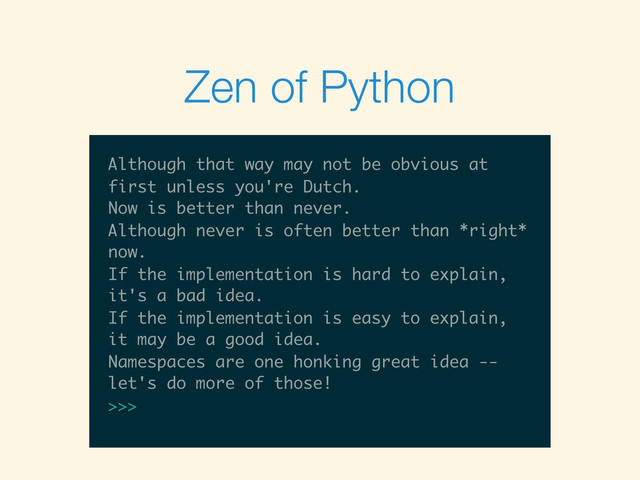 $
$ python -ic “”
$ python -ic “”
>>>
$ python -ic “”
>>> import this
$ python -ic “”
>>> import this
The Zen of Python, by Tim Peters
Beautiful is better than ugly.
Explicit is better than implicit.
Simple is better than complex.
Complex is better than complicated.
Flat is better than nested.
Sparse is better than dense.
Readability counts.
Special cases aren't special enough to
>>> import this
The Zen of Python, by Tim Peters
Beautiful is better than ugly.
Explicit is better than implicit.
Simple is better than complex.
Complex is better than complicated.
Flat is better than nested.
Sparse is better than dense.
Readability counts.
Special cases aren't special enough to
break the rules.
The Zen of Python, by Tim Peters
Beautiful is better than ugly.
Explicit is better than implicit.
Simple is better than complex.
Complex is better than complicated.
Flat is better than nested.
Sparse is better than dense.
Readability counts.
Special cases aren't special enough to
break the rules.
Although practicality beats purity.
Beautiful is better than ugly.
Explicit is better than implicit.
Simple is better than complex.
Complex is better than complicated.
Flat is better than nested.
Sparse is better than dense.
Readability counts.
Special cases aren't special enough to
break the rules.
Although practicality beats purity.
Errors should never pass silently.
Beautiful is better than ugly.
Explicit is better than implicit.
Simple is better than complex.
Complex is better than complicated.
Flat is better than nested.
Sparse is better than dense.
Readability counts.
Special cases aren't special enough to
break the rules.
Although practicality beats purity.
Errors should never pass silently.
Unless explicitly silenced.
Explicit is better than implicit.
Simple is better than complex.
Complex is better than complicated.
Flat is better than nested.
Sparse is better than dense.
Readability counts.
Special cases aren't special enough to
break the rules.
Although practicality beats purity.
Errors should never pass silently.
Unless explicitly silenced.
In the face of ambiguity, refuse the
Simple is better than complex.
Complex is better than complicated.
Flat is better than nested.
Sparse is better than dense.
Readability counts.
Special cases aren't special enough to
break the rules.
Although practicality beats purity.
Errors should never pass silently.
Unless explicitly silenced.
In the face of ambiguity, refuse the
temptation to guess.
Complex is better than complicated.
Flat is better than nested.
Sparse is better than dense.
Readability counts.
Special cases aren't special enough to
break the rules.
Although practicality beats purity.
Errors should never pass silently.
Unless explicitly silenced.
In the face of ambiguity, refuse the
temptation to guess.
There should be one-- and preferably only
Flat is better than nested.
Sparse is better than dense.
Readability counts.
Special cases aren't special enough to
break the rules.
Although practicality beats purity.
Errors should never pass silently.
Unless explicitly silenced.
In the face of ambiguity, refuse the
temptation to guess.
There should be one-- and preferably only
one --obvious way to do it.
Sparse is better than dense.
Readability counts.
Special cases aren't special enough to
break the rules.
Although practicality beats purity.
Errors should never pass silently.
Unless explicitly silenced.
In the face of ambiguity, refuse the
temptation to guess.
There should be one-- and preferably only
one --obvious way to do it.
Although that way may not be obvious at
Readability counts.
Special cases aren't special enough to
break the rules.
Although practicality beats purity.
Errors should never pass silently.
Unless explicitly silenced.
In the face of ambiguity, refuse the
temptation to guess.
There should be one-- and preferably only
one --obvious way to do it.
Although that way may not be obvious at
first unless you're Dutch.
Special cases aren't special enough to
break the rules.
Although practicality beats purity.
Errors should never pass silently.
Unless explicitly silenced.
In the face of ambiguity, refuse the
temptation to guess.
There should be one-- and preferably only
one --obvious way to do it.
Although that way may not be obvious at
first unless you're Dutch.
Now is better than never.
break the rules.
Although practicality beats purity.
Errors should never pass silently.
Unless explicitly silenced.
In the face of ambiguity, refuse the
temptation to guess.
There should be one-- and preferably only
one --obvious way to do it.
Although that way may not be obvious at
first unless you're Dutch.
Now is better than never.
Although never is often better than *right*
Although practicality beats purity.
Errors should never pass silently.
Unless explicitly silenced.
In the face of ambiguity, refuse the
temptation to guess.
There should be one-- and preferably only
one --obvious way to do it.
Although that way may not be obvious at
first unless you're Dutch.
Now is better than never.
Although never is often better than *right*
now.
Errors should never pass silently.
Unless explicitly silenced.
In the face of ambiguity, refuse the
temptation to guess.
There should be one-- and preferably only
one --obvious way to do it.
Although that way may not be obvious at
first unless you're Dutch.
Now is better than never.
Although never is often better than *right*
now.
If the implementation is hard to explain,
Unless explicitly silenced.
In the face of ambiguity, refuse the
temptation to guess.
There should be one-- and preferably only
one --obvious way to do it.
Although that way may not be obvious at
first unless you're Dutch.
Now is better than never.
Although never is often better than *right*
now.
If the implementation is hard to explain,
it's a bad idea.
In the face of ambiguity, refuse the
temptation to guess.
There should be one-- and preferably only
one --obvious way to do it.
Although that way may not be obvious at
first unless you're Dutch.
Now is better than never.
Although never is often better than *right*
now.
If the implementation is hard to explain,
it's a bad idea.
If the implementation is easy to explain,
temptation to guess.
There should be one-- and preferably only
one --obvious way to do it.
Although that way may not be obvious at
first unless you're Dutch.
Now is better than never.
Although never is often better than *right*
now.
If the implementation is hard to explain,
it's a bad idea.
If the implementation is easy to explain,
it may be a good idea.
There should be one-- and preferably only
one --obvious way to do it.
Although that way may not be obvious at
first unless you're Dutch.
Now is better than never.
Although never is often better than *right*
now.
If the implementation is hard to explain,
it's a bad idea.
If the implementation is easy to explain,
it may be a good idea.
Namespaces are one honking great idea --
one --obvious way to do it.
Although that way may not be obvious at
first unless you're Dutch.
Now is better than never.
Although never is often better than *right*
now.
If the implementation is hard to explain,
it's a bad idea.
If the implementation is easy to explain,
it may be a good idea.
Namespaces are one honking great idea --
let's do more of those!
one --obvious way to do it.
Although that way may not be obvious at
first unless you're Dutch.
Now is better than never.
Although never is often better than *right*
now.
If the implementation is hard to explain,
it's a bad idea.
If the implementation is easy to explain,
it may be a good idea.
Namespaces are one honking great idea --
let's do more of those!
Although that way may not be obvious at
first unless you're Dutch.
Now is better than never.
Although never is often better than *right*
now.
If the implementation is hard to explain,
it's a bad idea.
If the implementation is easy to explain,
it may be a good idea.
Namespaces are one honking great idea --
let's do more of those!
>>>
Zen of Python
