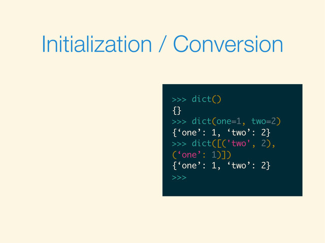 Initialization / Conversion
>>>
>>> dict()
>>> dict()
{}
>>>
>>> dict()
{}
>>> dict(one=1, two=2)
>>> dict()
{}
>>> dict(one=1, two=2)
{‘one’: 1, ‘two’: 2}
>>>
>>> dict()
{}
>>> dict(one=1, two=2)
{‘one’: 1, ‘two’: 2}
>>> dict([('two', 2),
>>> dict()
{}
>>> dict(one=1, two=2)
{‘one’: 1, ‘two’: 2}
>>> dict([('two', 2),
(‘one’: 1)])
>>> dict()
{}
>>> dict(one=1, two=2)
{‘one’: 1, ‘two’: 2}
>>> dict([('two', 2),
(‘one’: 1)])
{‘one’: 1, ‘two’: 2}
>>>
