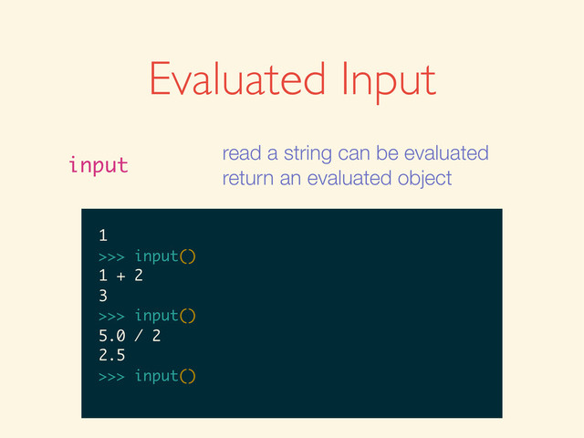 Evaluated Input
input
read a string can be evaluated
return an evaluated object
>>>
>>> input()
>>> input()
1
>>> input()
1
1
>>>
>>> input()
1
1
>>> input()
>>> input()
1
1
>>> input()
1 + 2
>>> input()
1
1
>>> input()
1 + 2
3
>>>
>>> input()
1
1
>>> input()
1 + 2
3
>>> input()
>>> input()
1
1
>>> input()
1 + 2
3
>>> input()
5.0 / 2
1
1
>>> input()
1 + 2
3
>>> input()
5.0 / 2
2.5
>>>
1
1
>>> input()
1 + 2
3
>>> input()
5.0 / 2
2.5
>>> input()
1
>>> input()
1 + 2
3
>>> input()
5.0 / 2
2.5
>>> input()
