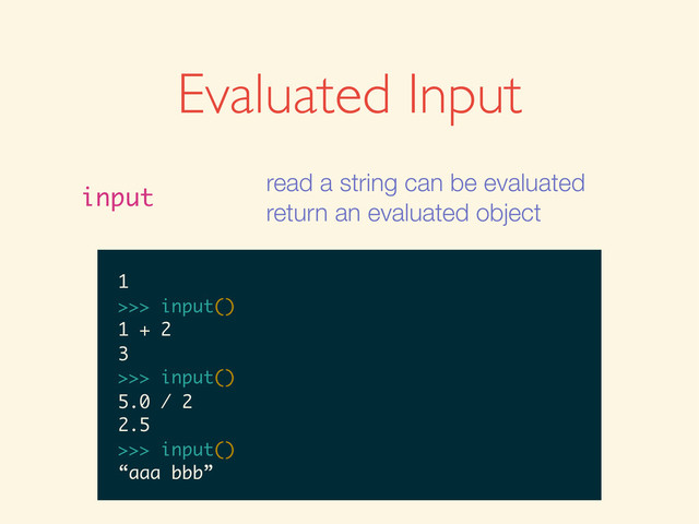Evaluated Input
input
read a string can be evaluated
return an evaluated object
>>>
>>> input()
>>> input()
1
>>> input()
1
1
>>>
>>> input()
1
1
>>> input()
>>> input()
1
1
>>> input()
1 + 2
>>> input()
1
1
>>> input()
1 + 2
3
>>>
>>> input()
1
1
>>> input()
1 + 2
3
>>> input()
>>> input()
1
1
>>> input()
1 + 2
3
>>> input()
5.0 / 2
1
1
>>> input()
1 + 2
3
>>> input()
5.0 / 2
2.5
>>>
1
1
>>> input()
1 + 2
3
>>> input()
5.0 / 2
2.5
>>> input()
1
>>> input()
1 + 2
3
>>> input()
5.0 / 2
2.5
>>> input()
1
>>> input()
1 + 2
3
>>> input()
5.0 / 2
2.5
>>> input()
“aaa bbb”
