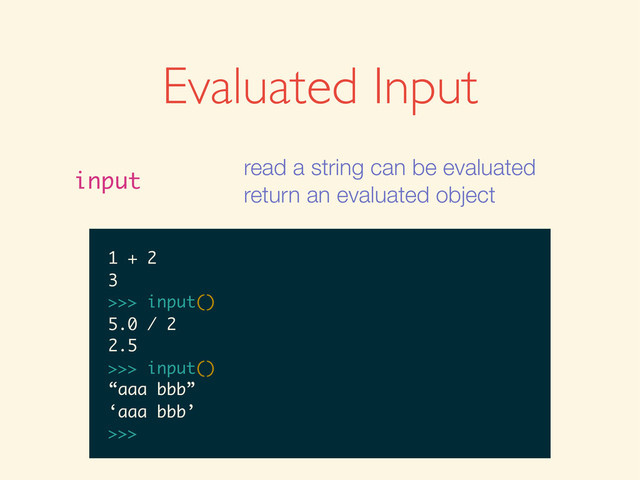 Evaluated Input
input
read a string can be evaluated
return an evaluated object
>>>
>>> input()
>>> input()
1
>>> input()
1
1
>>>
>>> input()
1
1
>>> input()
>>> input()
1
1
>>> input()
1 + 2
>>> input()
1
1
>>> input()
1 + 2
3
>>>
>>> input()
1
1
>>> input()
1 + 2
3
>>> input()
>>> input()
1
1
>>> input()
1 + 2
3
>>> input()
5.0 / 2
1
1
>>> input()
1 + 2
3
>>> input()
5.0 / 2
2.5
>>>
1
1
>>> input()
1 + 2
3
>>> input()
5.0 / 2
2.5
>>> input()
1
>>> input()
1 + 2
3
>>> input()
5.0 / 2
2.5
>>> input()
1
>>> input()
1 + 2
3
>>> input()
5.0 / 2
2.5
>>> input()
“aaa bbb”
1 + 2
3
>>> input()
5.0 / 2
2.5
>>> input()
“aaa bbb”
‘aaa bbb’
>>>
