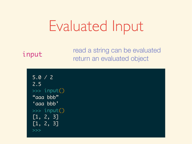 Evaluated Input
input
read a string can be evaluated
return an evaluated object
>>>
>>> input()
>>> input()
1
>>> input()
1
1
>>>
>>> input()
1
1
>>> input()
>>> input()
1
1
>>> input()
1 + 2
>>> input()
1
1
>>> input()
1 + 2
3
>>>
>>> input()
1
1
>>> input()
1 + 2
3
>>> input()
>>> input()
1
1
>>> input()
1 + 2
3
>>> input()
5.0 / 2
1
1
>>> input()
1 + 2
3
>>> input()
5.0 / 2
2.5
>>>
1
1
>>> input()
1 + 2
3
>>> input()
5.0 / 2
2.5
>>> input()
1
>>> input()
1 + 2
3
>>> input()
5.0 / 2
2.5
>>> input()
1
>>> input()
1 + 2
3
>>> input()
5.0 / 2
2.5
>>> input()
“aaa bbb”
1 + 2
3
>>> input()
5.0 / 2
2.5
>>> input()
“aaa bbb”
‘aaa bbb’
>>>
1 + 2
3
>>> input()
5.0 / 2
2.5
>>> input()
“aaa bbb”
‘aaa bbb’
>>> input()
3
>>> input()
5.0 / 2
2.5
>>> input()
“aaa bbb”
‘aaa bbb’
>>> input()
3
>>> input()
5.0 / 2
2.5
>>> input()
“aaa bbb”
‘aaa bbb’
>>> input()
[1, 2, 3]
5.0 / 2
2.5
>>> input()
“aaa bbb”
‘aaa bbb’
>>> input()
[1, 2, 3]
[1, 2, 3]
>>>
