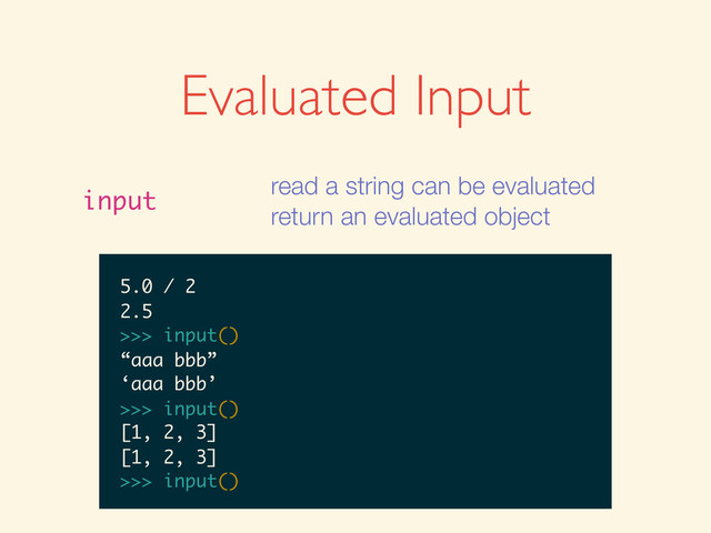 Evaluated Input
input
read a string can be evaluated
return an evaluated object
>>>
>>> input()
>>> input()
1
>>> input()
1
1
>>>
>>> input()
1
1
>>> input()
>>> input()
1
1
>>> input()
1 + 2
>>> input()
1
1
>>> input()
1 + 2
3
>>>
>>> input()
1
1
>>> input()
1 + 2
3
>>> input()
>>> input()
1
1
>>> input()
1 + 2
3
>>> input()
5.0 / 2
1
1
>>> input()
1 + 2
3
>>> input()
5.0 / 2
2.5
>>>
1
1
>>> input()
1 + 2
3
>>> input()
5.0 / 2
2.5
>>> input()
1
>>> input()
1 + 2
3
>>> input()
5.0 / 2
2.5
>>> input()
1
>>> input()
1 + 2
3
>>> input()
5.0 / 2
2.5
>>> input()
“aaa bbb”
1 + 2
3
>>> input()
5.0 / 2
2.5
>>> input()
“aaa bbb”
‘aaa bbb’
>>>
1 + 2
3
>>> input()
5.0 / 2
2.5
>>> input()
“aaa bbb”
‘aaa bbb’
>>> input()
3
>>> input()
5.0 / 2
2.5
>>> input()
“aaa bbb”
‘aaa bbb’
>>> input()
3
>>> input()
5.0 / 2
2.5
>>> input()
“aaa bbb”
‘aaa bbb’
>>> input()
[1, 2, 3]
5.0 / 2
2.5
>>> input()
“aaa bbb”
‘aaa bbb’
>>> input()
[1, 2, 3]
[1, 2, 3]
>>>
5.0 / 2
2.5
>>> input()
“aaa bbb”
‘aaa bbb’
>>> input()
[1, 2, 3]
[1, 2, 3]
>>> input()
