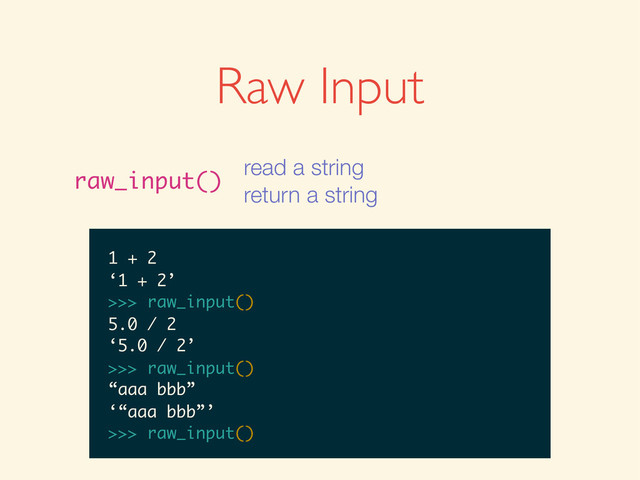 >>>
>>> raw_input()
>>> raw_input()
1
>>> raw_input()
1
‘1’
>>>
>>> raw_input()
1
‘1’
>>> raw_input()
>>> raw_input()
1
‘1’
>>> raw_input()
1 + 2
>>> raw_input()
1
‘1’
>>> raw_input()
1 + 2
‘1 + 2’
>>>
>>> raw_input()
1
‘1’
>>> raw_input()
1 + 2
‘1 + 2’
>>> raw_input()
>>> raw_input()
1
‘1’
>>> raw_input()
1 + 2
‘1 + 2’
>>> raw_input()
5.0 / 2
1
‘1’
>>> raw_input()
1 + 2
‘1 + 2’
>>> raw_input()
5.0 / 2
‘5.0 / 2’
>>>
1
‘1’
>>> raw_input()
1 + 2
‘1 + 2’
>>> raw_input()
5.0 / 2
‘5.0 / 2’
>>> raw_input()
‘1’
>>> raw_input()
1 + 2
‘1 + 2’
>>> raw_input()
5.0 / 2
‘5.0 / 2’
>>> raw_input()
‘1’
>>> raw_input()
1 + 2
‘1 + 2’
>>> raw_input()
5.0 / 2
‘5.0 / 2’
>>> raw_input()
“aaa bbb”
1 + 2
‘1 + 2’
>>> raw_input()
5.0 / 2
‘5.0 / 2’
>>> raw_input()
“aaa bbb”
‘“aaa bbb”’
>>>
1 + 2
‘1 + 2’
>>> raw_input()
5.0 / 2
‘5.0 / 2’
>>> raw_input()
“aaa bbb”
‘“aaa bbb”’
>>> raw_input()
Raw Input
raw_input()
read a string
return a string
