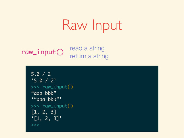 >>>
>>> raw_input()
>>> raw_input()
1
>>> raw_input()
1
‘1’
>>>
>>> raw_input()
1
‘1’
>>> raw_input()
>>> raw_input()
1
‘1’
>>> raw_input()
1 + 2
>>> raw_input()
1
‘1’
>>> raw_input()
1 + 2
‘1 + 2’
>>>
>>> raw_input()
1
‘1’
>>> raw_input()
1 + 2
‘1 + 2’
>>> raw_input()
>>> raw_input()
1
‘1’
>>> raw_input()
1 + 2
‘1 + 2’
>>> raw_input()
5.0 / 2
1
‘1’
>>> raw_input()
1 + 2
‘1 + 2’
>>> raw_input()
5.0 / 2
‘5.0 / 2’
>>>
1
‘1’
>>> raw_input()
1 + 2
‘1 + 2’
>>> raw_input()
5.0 / 2
‘5.0 / 2’
>>> raw_input()
‘1’
>>> raw_input()
1 + 2
‘1 + 2’
>>> raw_input()
5.0 / 2
‘5.0 / 2’
>>> raw_input()
‘1’
>>> raw_input()
1 + 2
‘1 + 2’
>>> raw_input()
5.0 / 2
‘5.0 / 2’
>>> raw_input()
“aaa bbb”
1 + 2
‘1 + 2’
>>> raw_input()
5.0 / 2
‘5.0 / 2’
>>> raw_input()
“aaa bbb”
‘“aaa bbb”’
>>>
1 + 2
‘1 + 2’
>>> raw_input()
5.0 / 2
‘5.0 / 2’
>>> raw_input()
“aaa bbb”
‘“aaa bbb”’
>>> raw_input()
‘1 + 2’
>>> raw_input()
5.0 / 2
‘5.0 / 2’
>>> raw_input()
“aaa bbb”
‘“aaa bbb”’
>>> raw_input()
‘1 + 2’
>>> raw_input()
5.0 / 2
‘5.0 / 2’
>>> raw_input()
“aaa bbb”
‘“aaa bbb”’
>>> raw_input()
[1, 2, 3]
5.0 / 2
‘5.0 / 2’
>>> raw_input()
“aaa bbb”
‘“aaa bbb”’
>>> raw_input()
[1, 2, 3]
‘[1, 2, 3]’
>>>
Raw Input
raw_input()
read a string
return a string
