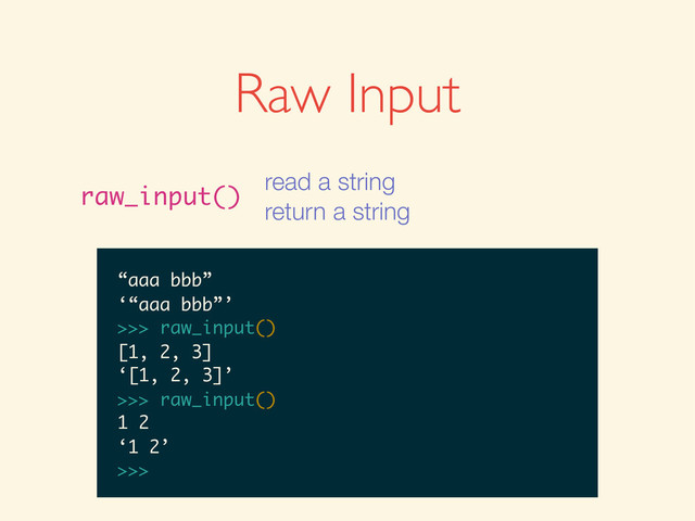 >>>
>>> raw_input()
>>> raw_input()
1
>>> raw_input()
1
‘1’
>>>
>>> raw_input()
1
‘1’
>>> raw_input()
>>> raw_input()
1
‘1’
>>> raw_input()
1 + 2
>>> raw_input()
1
‘1’
>>> raw_input()
1 + 2
‘1 + 2’
>>>
>>> raw_input()
1
‘1’
>>> raw_input()
1 + 2
‘1 + 2’
>>> raw_input()
>>> raw_input()
1
‘1’
>>> raw_input()
1 + 2
‘1 + 2’
>>> raw_input()
5.0 / 2
1
‘1’
>>> raw_input()
1 + 2
‘1 + 2’
>>> raw_input()
5.0 / 2
‘5.0 / 2’
>>>
1
‘1’
>>> raw_input()
1 + 2
‘1 + 2’
>>> raw_input()
5.0 / 2
‘5.0 / 2’
>>> raw_input()
‘1’
>>> raw_input()
1 + 2
‘1 + 2’
>>> raw_input()
5.0 / 2
‘5.0 / 2’
>>> raw_input()
‘1’
>>> raw_input()
1 + 2
‘1 + 2’
>>> raw_input()
5.0 / 2
‘5.0 / 2’
>>> raw_input()
“aaa bbb”
1 + 2
‘1 + 2’
>>> raw_input()
5.0 / 2
‘5.0 / 2’
>>> raw_input()
“aaa bbb”
‘“aaa bbb”’
>>>
1 + 2
‘1 + 2’
>>> raw_input()
5.0 / 2
‘5.0 / 2’
>>> raw_input()
“aaa bbb”
‘“aaa bbb”’
>>> raw_input()
‘1 + 2’
>>> raw_input()
5.0 / 2
‘5.0 / 2’
>>> raw_input()
“aaa bbb”
‘“aaa bbb”’
>>> raw_input()
‘1 + 2’
>>> raw_input()
5.0 / 2
‘5.0 / 2’
>>> raw_input()
“aaa bbb”
‘“aaa bbb”’
>>> raw_input()
[1, 2, 3]
5.0 / 2
‘5.0 / 2’
>>> raw_input()
“aaa bbb”
‘“aaa bbb”’
>>> raw_input()
[1, 2, 3]
‘[1, 2, 3]’
>>>
5.0 / 2
‘5.0 / 2’
>>> raw_input()
“aaa bbb”
‘“aaa bbb”’
>>> raw_input()
[1, 2, 3]
‘[1, 2, 3]’
>>> raw_input()
‘5.0 / 2’
>>> raw_input()
“aaa bbb”
‘“aaa bbb”’
>>> raw_input()
[1, 2, 3]
‘[1, 2, 3]’
>>> raw_input()
‘5.0 / 2’
>>> raw_input()
“aaa bbb”
‘“aaa bbb”’
>>> raw_input()
[1, 2, 3]
‘[1, 2, 3]’
>>> raw_input()
1 2
“aaa bbb”
‘“aaa bbb”’
>>> raw_input()
[1, 2, 3]
‘[1, 2, 3]’
>>> raw_input()
1 2
‘1 2’
>>>
Raw Input
raw_input()
read a string
return a string
