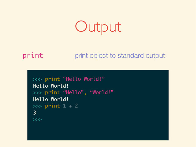Output
print print object to standard output
>>>
>>> print “Hello World!”
>>> print “Hello World!”
Hello World!
>>>
>>> print “Hello World!”
Hello World!
>>> print “Hello”, “World!”
>>> print “Hello World!”
Hello World!
>>> print “Hello”, “World!”
Hello World!
>>>
>>> print “Hello World!”
Hello World!
>>> print “Hello”, “World!”
Hello World!
>>> print 1 + 2
>>> print “Hello World!”
Hello World!
>>> print “Hello”, “World!”
Hello World!
>>> print 1 + 2
3
>>>
