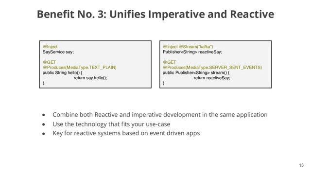 !13
Benefit No. 3: Unifies Imperative and Reactive
● Combine both Reactive and imperative development in the same application
● Use the technology that fits your use-case
● Key for reactive systems based on event driven apps
@Inject
SayService say;
@GET
@Produces(MediaType.TEXT_PLAIN)
public String hello() {
return say.hello();
}
@Inject @Stream(”kafka”)
Publisher reactiveSay;
@GET
@Produces(MediaType.SERVER_SENT_EVENTS)
public Publisher stream() {
return reactiveSay;
}
