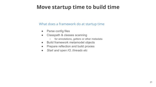 !21
What does a framework do at startup time
Move startup time to build time
● Parse config files
● Classpath & classes scanning
○ for annotations, getters or other metadata
● Build framework metamodel objects
● Prepare reflection and build proxies
● Start and open IO, threads etc
