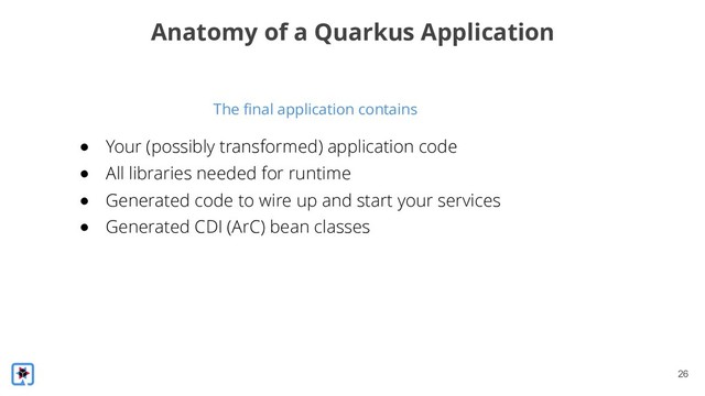 !26
The final application contains
Anatomy of a Quarkus Application
● Your (possibly transformed) application code
● All libraries needed for runtime
● Generated code to wire up and start your services
● Generated CDI (ArC) bean classes
