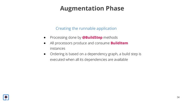 !34
Creating the runnable application
Augmentation Phase
● Processing done by @BuildStep methods
● All processors produce and consume BuildItem
instances
● Ordering is based on a dependency graph, a build step is
executed when all its dependencies are available
