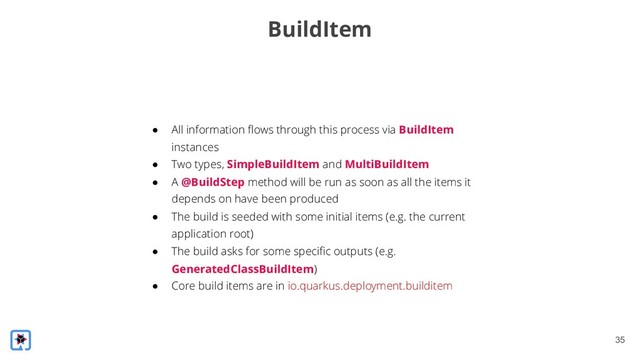 !35
BuildItem
● All information flows through this process via BuildItem
instances
● Two types, SimpleBuildItem and MultiBuildItem
● A @BuildStep method will be run as soon as all the items it
depends on have been produced
● The build is seeded with some initial items (e.g. the current
application root)
● The build asks for some specific outputs (e.g.
GeneratedClassBuildItem)
● Core build items are in io.quarkus.deployment.builditem
