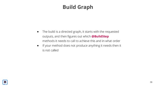 !36
Build Graph
● The build is a directed graph, it starts with the requested
outputs, and then figures out which @BuildStep
methods it needs to call to achieve this and in what order
● If your method does not produce anything it needs then it
is not called
