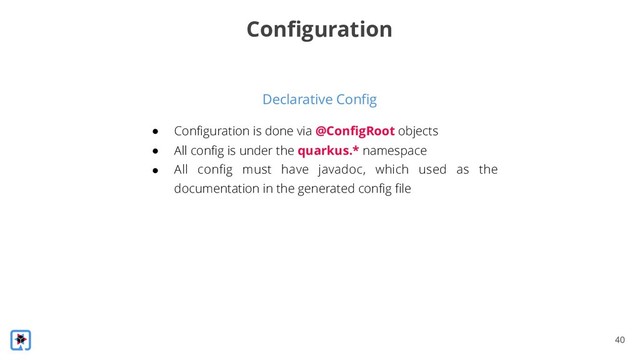 !40
Declarative Config
Configuration
● Configuration is done via @ConfigRoot objects
● All config is under the quarkus.* namespace
● All config must have javadoc, which used as the
documentation in the generated config file
