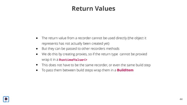 !44
Return Values
● The return value from a recorder cannot be used directly (the object it
represents has not actually been created yet)
● But they can be passed to other recorders methods
● We do this by creating proxies, so if the return type cannot be proxied
wrap it in a RuntimeValue<>
● This does not have to be the same recorder, or even the same build step
● To pass them between build steps wrap them in a BuildItem
