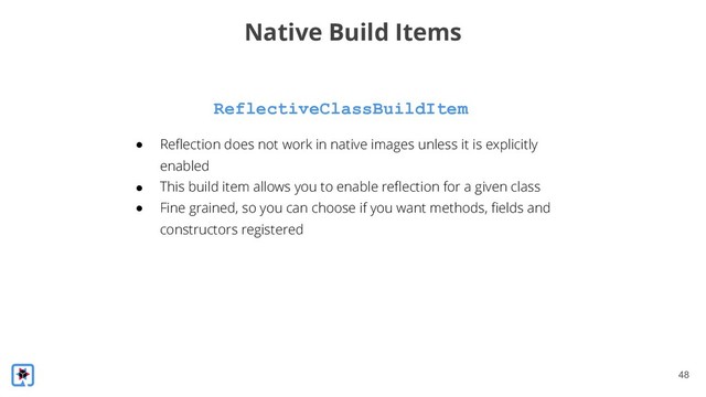 !48
ReflectiveClassBuildItem
Native Build Items
● Reflection does not work in native images unless it is explicitly
enabled
● This build item allows you to enable reflection for a given class
● Fine grained, so you can choose if you want methods, fields and
constructors registered
