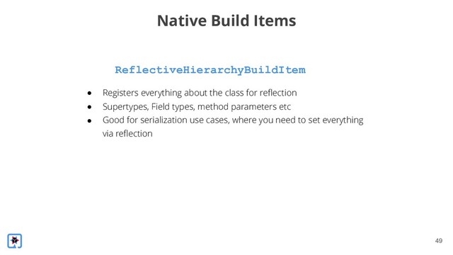!49
ReflectiveHierarchyBuildItem
Native Build Items
● Registers everything about the class for reflection
● Supertypes, Field types, method parameters etc
● Good for serialization use cases, where you need to set everything
via reflection
