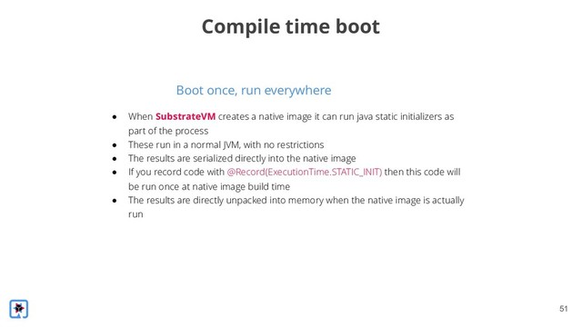 !51
Boot once, run everywhere
Compile time boot
● When SubstrateVM creates a native image it can run java static initializers as
part of the process
● These run in a normal JVM, with no restrictions
● The results are serialized directly into the native image
● If you record code with @Record(ExecutionTime.STATIC_INIT) then this code will
be run once at native image build time
● The results are directly unpacked into memory when the native image is actually
run
