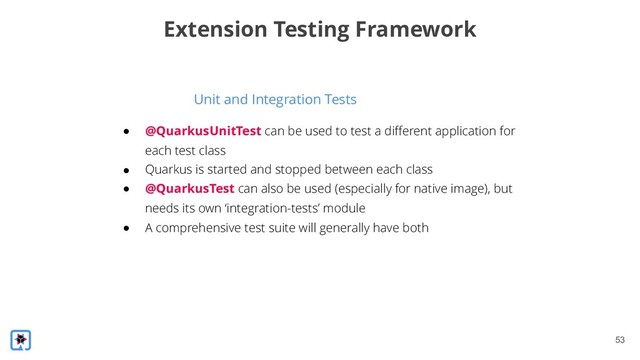 !53
Unit and Integration Tests
Extension Testing Framework
● @QuarkusUnitTest can be used to test a different application for
each test class
● Quarkus is started and stopped between each class
● @QuarkusTest can also be used (especially for native image), but
needs its own ‘integration-tests’ module
● A comprehensive test suite will generally have both
