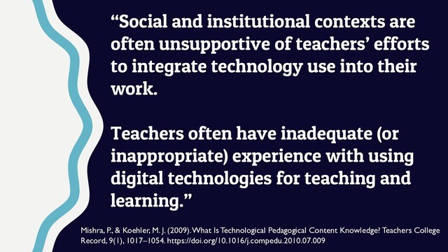 “Social and institutional contexts are
often unsupportive of teachers’ efforts
to integrate technology use into their
work.
Teachers often have inadequate (or
inappropriate) experience with using
digital technologies for teaching and
learning.”
Mishra, P., & Koehler, M. J. (2009). What Is Technological Pedagogical Content Knowledge? Teachers College
Record, 9(1), 1017–1054. https://doi.org/10.1016/j.compedu.2010.07.009
