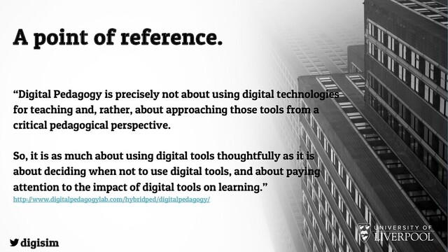 A point of reference.
“Digital Pedagogy is precisely not about using digital technologies
for teaching and, rather, about approaching those tools from a
critical pedagogical perspective.
So, it is as much about using digital tools thoughtfully as it is
about deciding when not to use digital tools, and about paying
attention to the impact of digital tools on learning.”
http://www.digitalpedagogylab.com/hybridped/digitalpedagogy/
digisim
