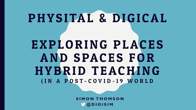 PHYSITAL & DIGICAL
EXPLORING PLACES
AND SPACES FOR
HYBRID TEACHING
( I N A P O S T - C O V I D - 1 9 W O R L D
S I M O N T H O M S O N
@ D I G I S I M
