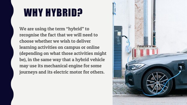 WHY HYBRID?
We are using the term “hybrid” to
recognise the fact that we will need to
choose whether we wish to deliver
learning activities on campus or online
(depending on what those activities might
be), in the same way that a hybrid vehicle
may use its mechanical engine for some
journeys and its electric motor for others.
