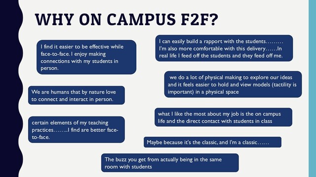 WHY ON CAMPUS F2F?
I find it easier to be effective while
face-to-face. I enjoy making
connections with my students in
person.
I can easily build a rapport with the students………
I'm also more comfortable with this delivery……In
real life I feed off the students and they feed off me.
We are humans that by nature love
to connect and interact in person.
Maybe because it's the classic, and I'm a classic……
we do a lot of physical making to explore our ideas
and it feels easier to hold and view models (tactility is
important) in a physical space
certain elements of my teaching
practices……..I find are better face-
to-face.
what I like the most about my job is the on campus
life and the direct contact with students in class
The buzz you get from actually being in the same
room with students
