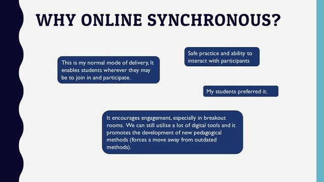 WHY ONLINE SYNCHRONOUS?
This is my normal mode of delivery, It
enables students wherever they may
be to join in and participate.
My students preferred it.
It encourages engagement, especially in breakout
rooms. We can still utilise a lot of digital tools and it
promotes the development of new pedagogical
methods (forces a move away from outdated
methods).
Safe practice and ability to
interact with participants
