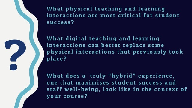?
W hat physical teaching and learning
interactions are most critical for student
success?
W hat digital teaching and learning
interactions can better replace some
physical interactions that previously took
place?
W hat does a truly “hybrid” experience,
one that maximises student success and
staff well-being, look like in the context of
your course?
