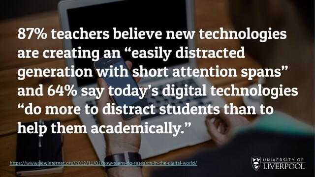 87% teachers believe new technologies
are creating an “easily distracted
generation with short attention spans”
and 64% say today’s digital technologies
“do more to distract students than to
help them academically.”
https://www.pewinternet.org/2012/11/01/how-teens-do-research-in-the-digital-world/
