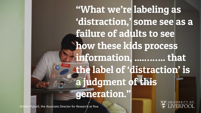 “What we’re labeling as
‘distraction,’ some see as a
failure of adults to see
how these kids process
information, ....…….. that
the label of ‘distraction’ is
a judgment of this
generation.”
Kristen Purcell, the Associate Director for Research at Pew

