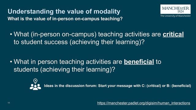 Understanding the value of modality
• What (in-person on-campus) teaching activities are critical
to student success (achieving their learning)?
• What in person teaching activities are beneficial to
students (achieving their learning)?
11 https://manchester.padlet.org/digisim/human_interactions
What is the value of in-person on-campus teaching?
Ideas in the discussion forum: Start your message with C: (critical) or B: (beneficial)

