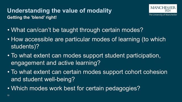 Understanding the value of modality
10
Getting the ’blend’ right!
• What can/can’t be taught through certain modes?
• How accessible are particular modes of learning (to which
students)?
• To what extent can modes support student participation,
engagement and active learning?
• To what extent can certain modes support cohort cohesion
and student well-being?
• Which modes work best for certain pedagogies?

