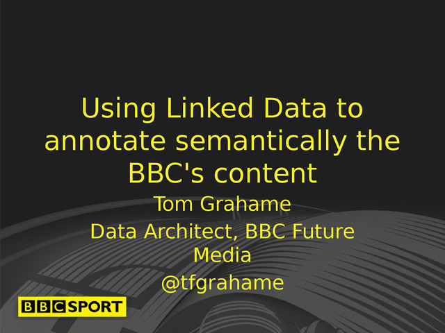Using Linked Data to
annotate semantically the
BBC's content
Tom Grahame
Data Architect, BBC Future
Media
@tfgrahame
