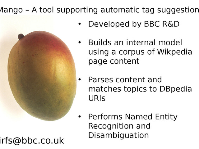 • Developed by BBC R&D
• Builds an internal model
using a corpus of Wikpedia
page content
• Parses content and
matches topics to DBpedia
URIs
• Performs Named Entity
Recognition and
Disambiguation
Mango – A tool supporting automatic tag suggestion
irfs@bbc.co.uk
