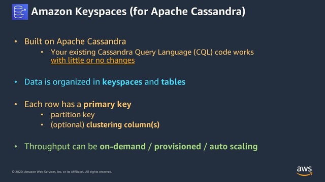 © 2020, Amazon Web Services, Inc. or its Affiliates. All rights reserved.
Amazon Keyspaces (for Apache Cassandra)
• Built on Apache Cassandra
• Your existing Cassandra Query Language (CQL) code works
with little or no changes
• Data is organized in keyspaces and tables
• Each row has a primary key
• partition key
• (optional) clustering column(s)
• Throughput can be on-demand / provisioned / auto scaling
