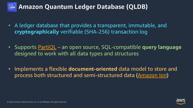 © 2020, Amazon Web Services, Inc. or its Affiliates. All rights reserved.
Amazon Quantum Ledger Database (QLDB)
• A ledger database that provides a transparent, immutable, and
cryptographically verifiable (SHA-256) transaction log
• Supports PartiQL – an open source, SQL-compatible query language
designed to work with all data types and structures
• Implements a flexible document-oriented data model to store and
process both structured and semi-structured data (Amazon Ion)
