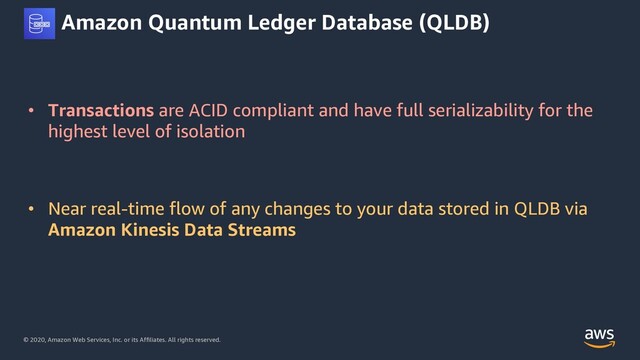 © 2020, Amazon Web Services, Inc. or its Affiliates. All rights reserved.
Amazon Quantum Ledger Database (QLDB)
• Transactions are ACID compliant and have full serializability for the
highest level of isolation
• Near real-time flow of any changes to your data stored in QLDB via
Amazon Kinesis Data Streams
