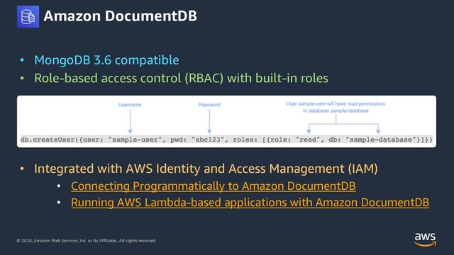 © 2020, Amazon Web Services, Inc. or its Affiliates. All rights reserved.
Amazon DocumentDB
• MongoDB 3.6 compatible
• Role-based access control (RBAC) with built-in roles
• Integrated with AWS Identity and Access Management (IAM)
• Connecting Programmatically to Amazon DocumentDB
• Running AWS Lambda-based applications with Amazon DocumentDB
