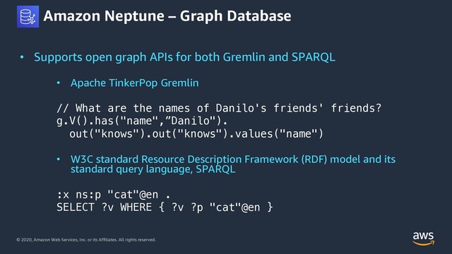 © 2020, Amazon Web Services, Inc. or its Affiliates. All rights reserved.
Amazon Neptune – Graph Database
• Supports open graph APIs for both Gremlin and SPARQL
• Apache TinkerPop Gremlin
// What are the names of Danilo's friends' friends?
g.V().has("name",”Danilo").
out("knows").out("knows").values("name")
• W3C standard Resource Description Framework (RDF) model and its
standard query language, SPARQL
:x ns:p "cat"@en .
SELECT ?v WHERE { ?v ?p "cat"@en }
