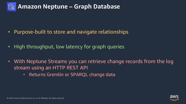 © 2020, Amazon Web Services, Inc. or its Affiliates. All rights reserved.
Amazon Neptune – Graph Database
• Purpose-built to store and navigate relationships
• High throughput, low latency for graph queries
• With Neptune Streams you can retrieve change records from the log
stream using an HTTP REST API
• Returns Gremlin or SPARQL change data
