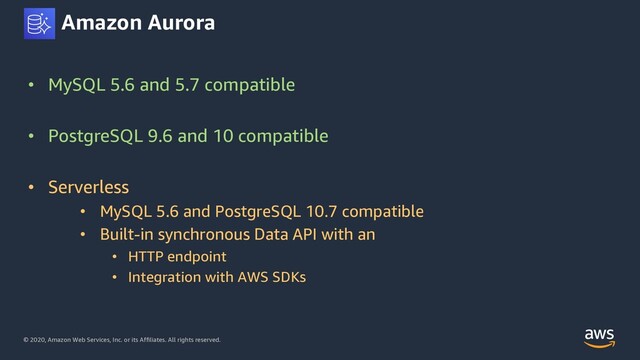 © 2020, Amazon Web Services, Inc. or its Affiliates. All rights reserved.
Amazon Aurora
• MySQL 5.6 and 5.7 compatible
• PostgreSQL 9.6 and 10 compatible
• Serverless
• MySQL 5.6 and PostgreSQL 10.7 compatible
• Built-in synchronous Data API with an
• HTTP endpoint
• Integration with AWS SDKs
