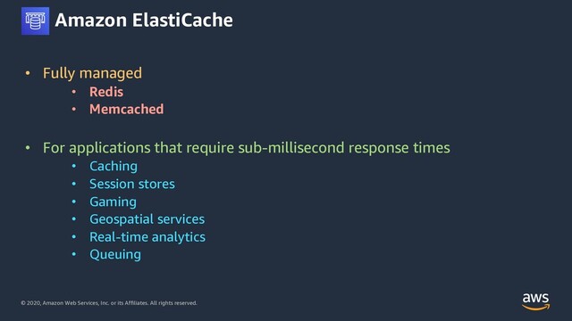 © 2020, Amazon Web Services, Inc. or its Affiliates. All rights reserved.
Amazon ElastiCache
• Fully managed
• Redis
• Memcached
• For applications that require sub-millisecond response times
• Caching
• Session stores
• Gaming
• Geospatial services
• Real-time analytics
• Queuing
